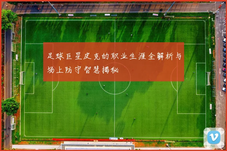 足球巨星皮克的职业生涯全解析与场上防守智慧揭秘