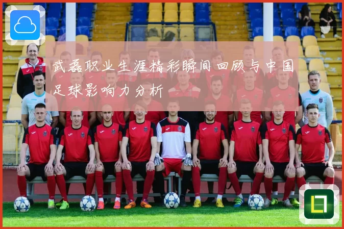 武磊职业生涯精彩瞬间回顾与中国足球影响力分析