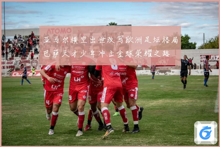 亚马尔横空出世改写欧洲足坛格局巴萨天才少年冲击金球荣耀之路