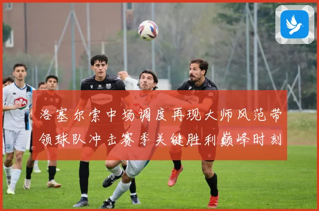 洛塞尔索中场调度再现大师风范带领球队冲击赛季关键胜利巅峰时刻