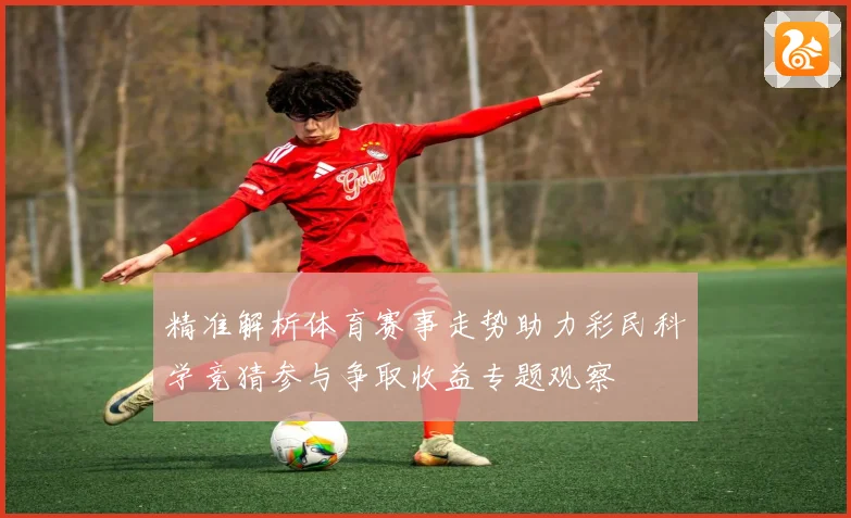 精准解析体育赛事走势助力彩民科学竞猜参与争取收益专题观察