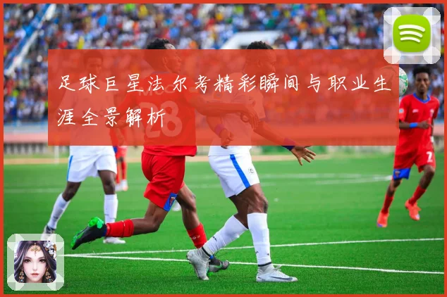 足球巨星法尔考精彩瞬间与职业生涯全景解析