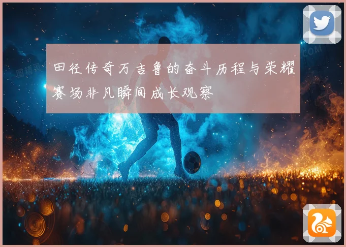 田径传奇万吉鲁的奋斗历程与荣耀赛场非凡瞬间成长观察