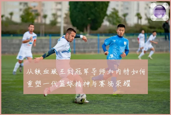 从铁血狼王到冠军导师加内特如何重塑一代篮球精神与赛场荣耀