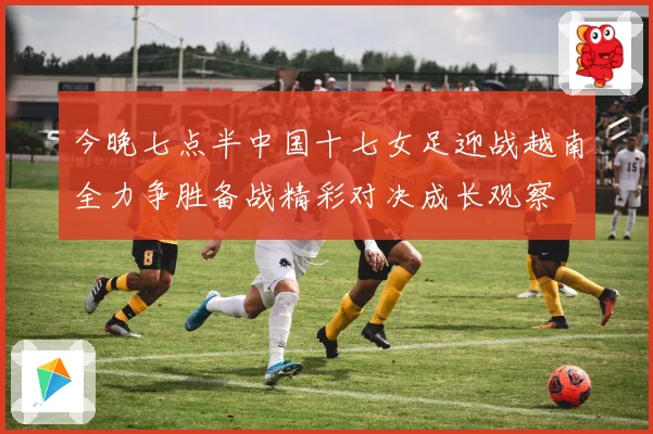 今晚七点半中国十七女足迎战越南全力争胜备战精彩对决成长观察