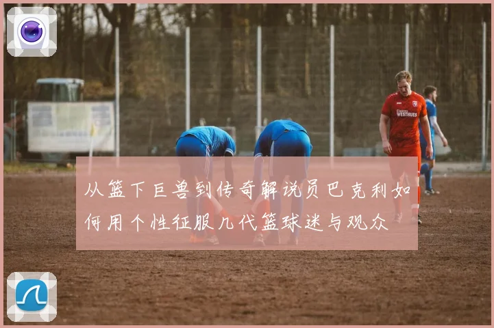 从篮下巨兽到传奇解说员巴克利如何用个性征服几代篮球迷与观众