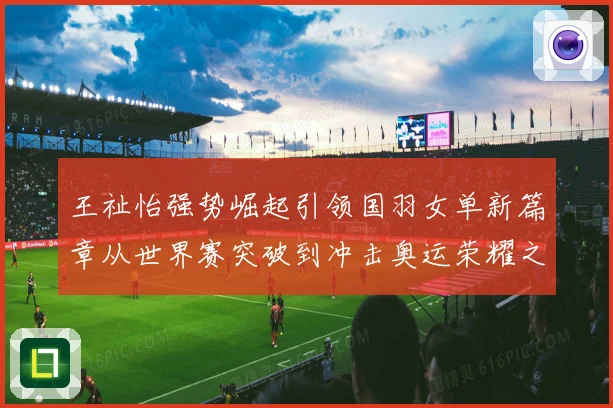 王祉怡强势崛起引领国羽女单新篇章从世界赛突破到冲击奥运荣耀之路解析
