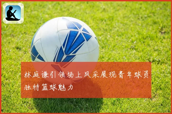 林庭谦引领场上风采展现青年球员独特篮球魅力