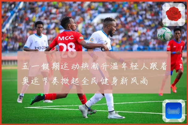 五一假期运动热潮升温年轻人跟着奥运节奏掀起全民健身新风尚