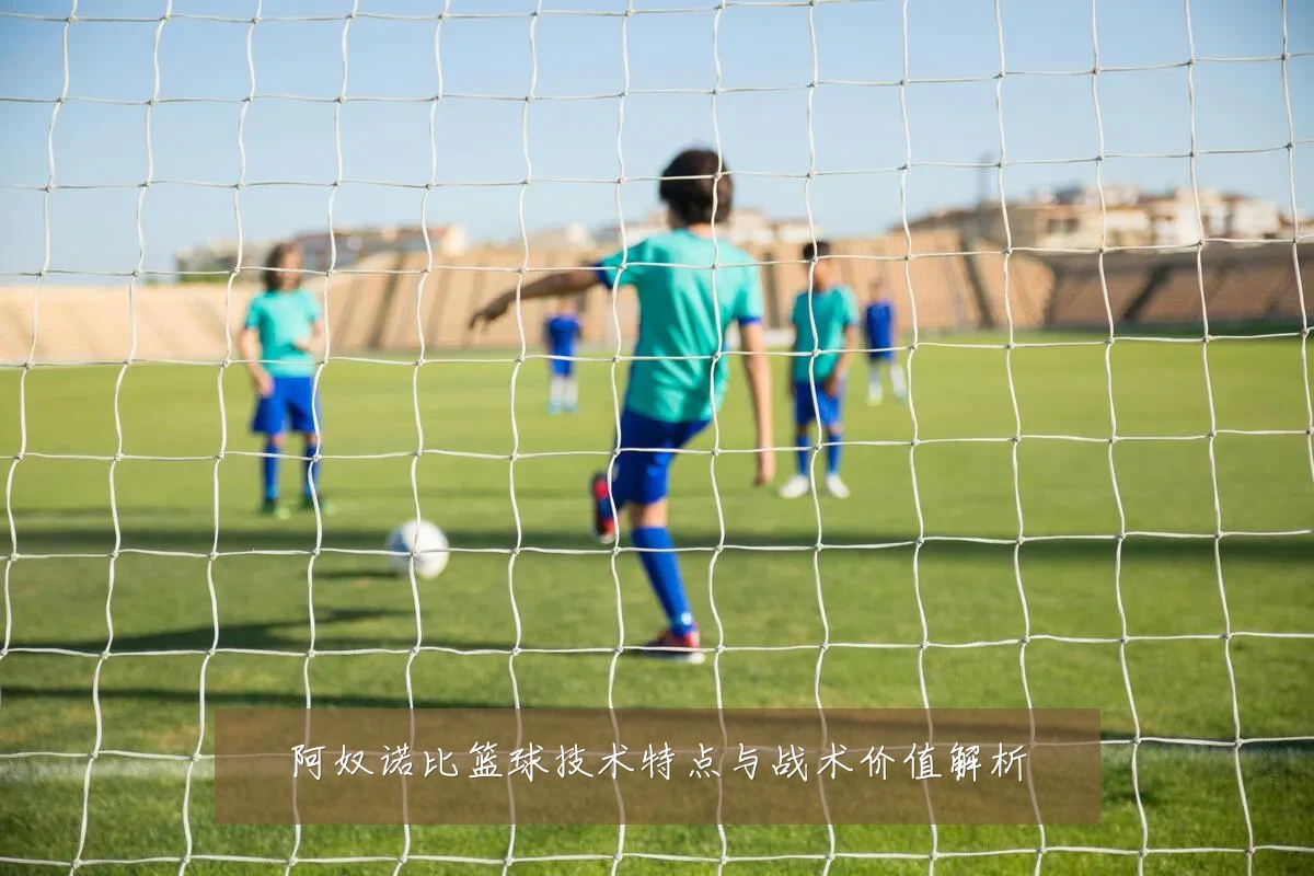 阿奴诺比篮球技术特点与战术价值解析