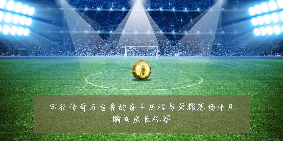田径传奇万吉鲁的奋斗历程与荣耀赛场非凡瞬间成长观察