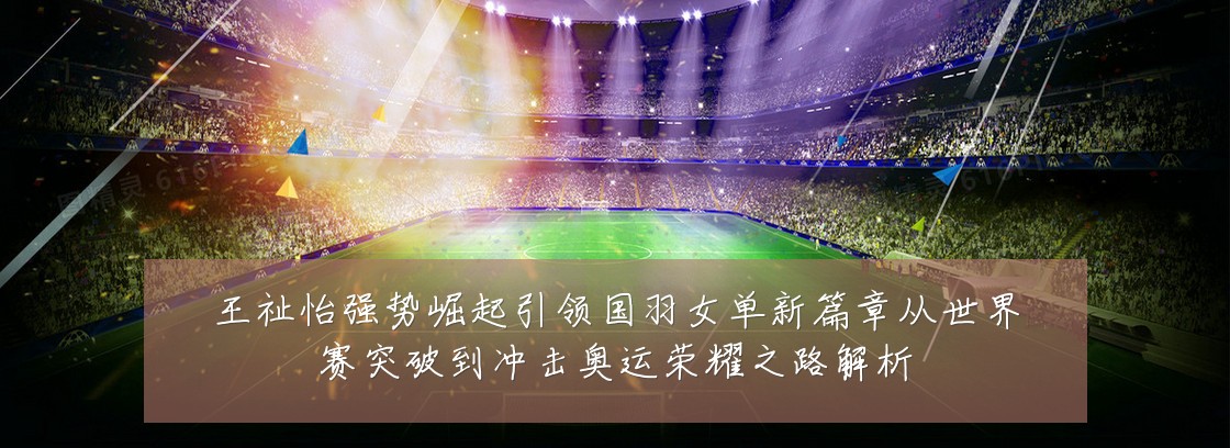 王祉怡强势崛起引领国羽女单新篇章从世界赛突破到冲击奥运荣耀之路解析
