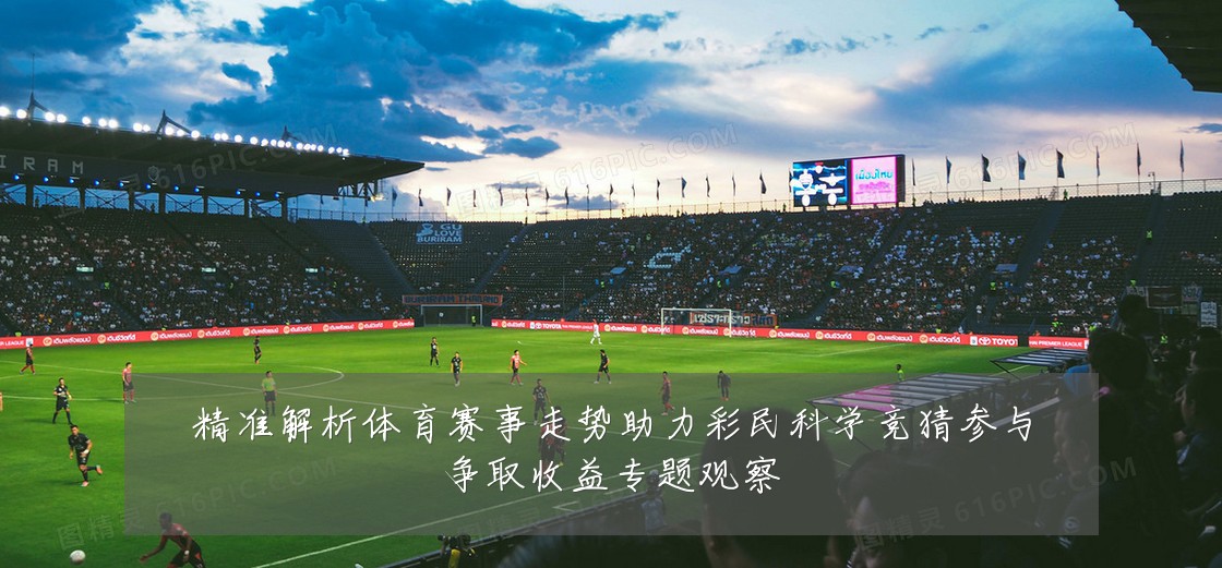 精准解析体育赛事走势助力彩民科学竞猜参与争取收益专题观察