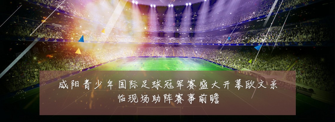 咸阳青少年国际足球冠军赛盛大开幕欧文亲临现场助阵赛事前瞻